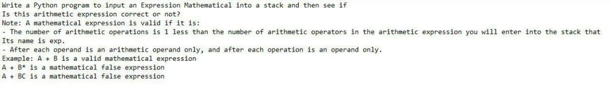 Write a Python program to input an Expression Mathematical into a stack and then see if
Is this arithmetic expression correct or not?
Note: A mathematical expression is valid if it is:
- The number of arithmetic operations is 1 less than the number of arithmetic operators in the arithmetic expression you will enter into the stack that
Its name is exp.
- After each operand is an arithmetic operand only, and after each operation is an operand only.
Example: A + B is a valid mathematical expression
A+ B* is a mathematical false expression
A + BC is a mathematical false expression