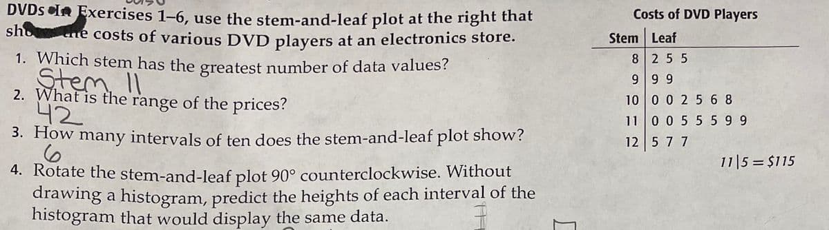 DVDS In Exercises 1–6, use the stem-and-leaf plot at the right that
sho ne costs of various DVD players at an electronics store.
Costs of DVD Players
Stem Leaf
1. Which stem has the greatest number of data values?
Stem, II
2. What is the range of the prices?
42
8 25 5
99 9
10 0 0 2 5 6 8
11 0 0 5 5 5 9 9
3. How many intervals of ten does the stem-and-leaf plot show?
12 5 7 7
11|5 = $115
4. Rotate the stem-and-leaf plot 90° counterclockwise. Without
drawing a histogram, predict the heights of each interval of the
histogram that would display the same data.
