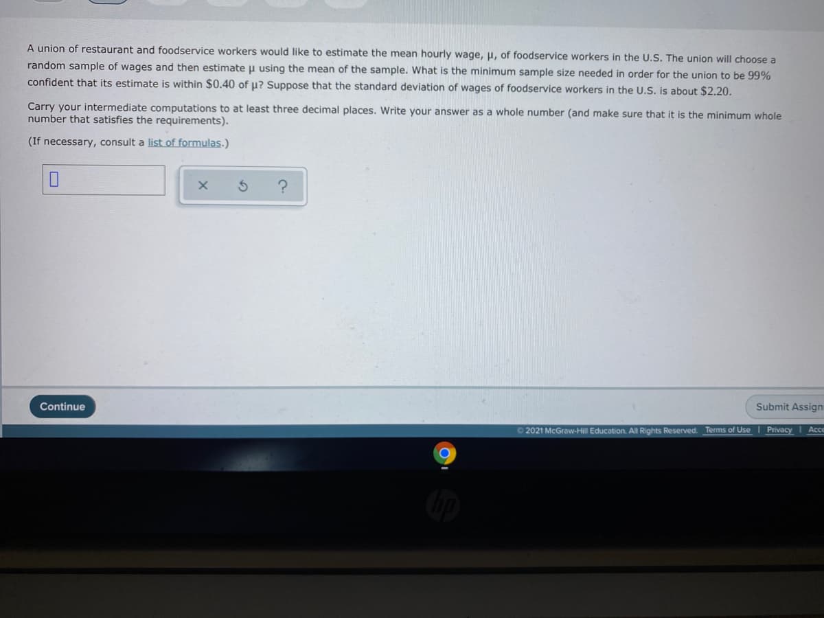 A union of restaurant and foodservice workers would like
estimate the mean hourly wage, u, of foodservice workers in the U.S. The union will choose a
random sample of wages and then estimate u using the mean of the sample. What is the minimum sample size needed in order for the union to be 99%
confident that its estimate is within $0.40 of u? Suppose that the standard deviation of wages of foodservice workers in the U.S. is about $2.20.
Carry your intermediate computations to at least three decimal places. Write your answer as a whole number (and make sure that it is the minimum whole
number that satisfies the requirements).
(If necessary, consult a list of formulas.)
Continue
Submit Assign
© 2021 McGraw-Hill Education. All Rights Reserved. Terms of Use Privacy Acce
