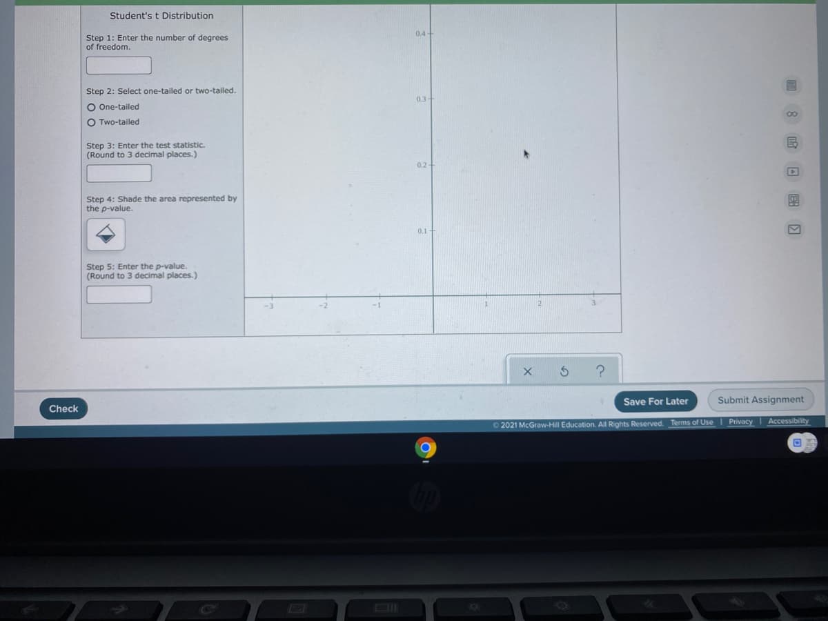 Student's t Distribution
0.4
Step 1: Enter the number of degrees
of freedom.
Step 2: Select one-tailed or two-tailed.
0.3-
O One-tailed
O Two-tailed
Step 3: Enter the test statistic.
(Round to 3 decimal places.)
0.2
Step 4: Shade the area represented by
the p-value.
0.1
Step 5: Enter the p-value.
(Round to 3 decimal places.)
2.
Save For Later
Submit Assignment
Check
Privacy
Accessibility
2021 McGraw-Hill Education. All Rights Reserved. Terms of Use
回 8 日 国 口
