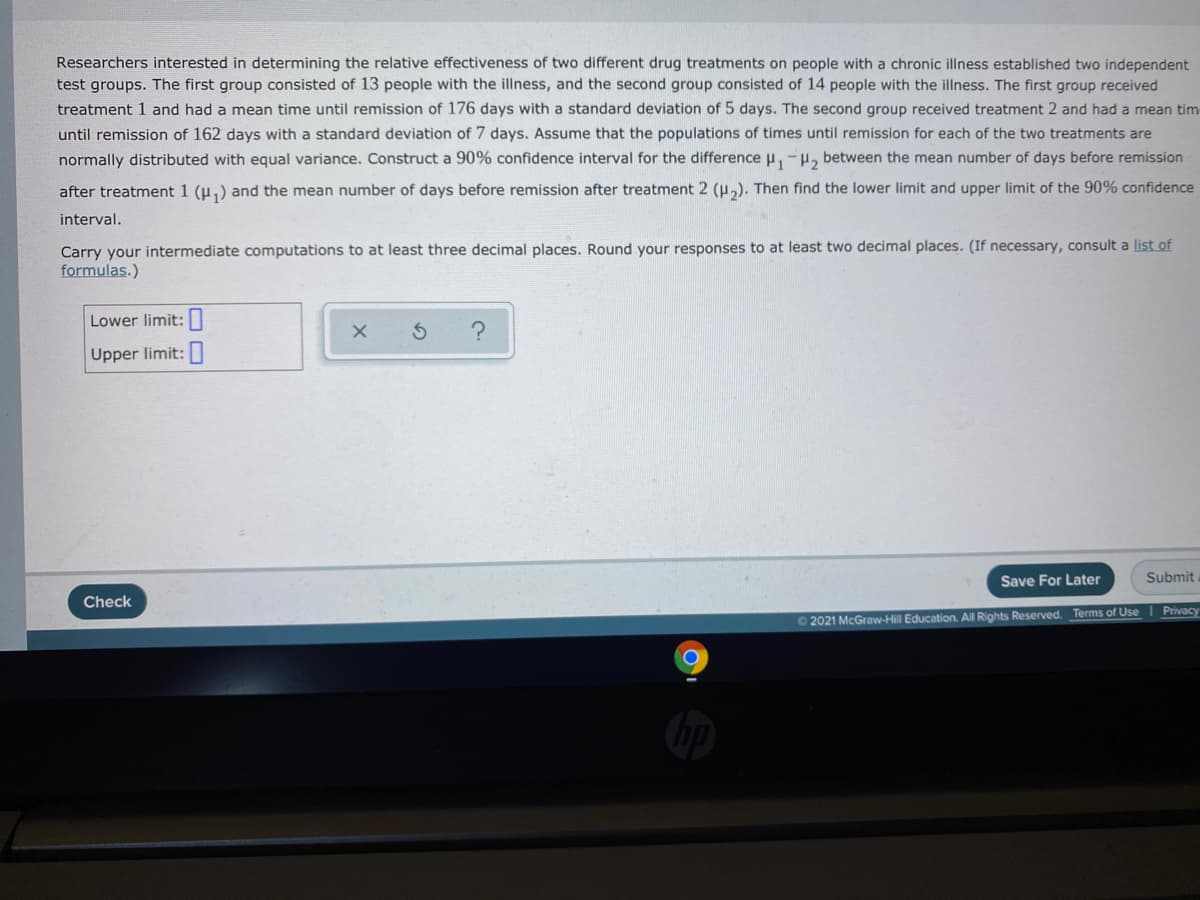 Researchers interested in determining the relative effectiveness of two different drug treatments on people with a chronic illness established two independent
test groups. The first group consisted of 13 people with the illness, and the second group consisted of 14 people with the illness. The first group received
treatment 1 and had a mean time until remission of 176 days with a standard deviation of 5 days. The second group received treatment 2 and had a mean tim
until remission of 162 days with a standard deviation of 7 days. Assume that the populations of times until remission for each of the two treatments are
normally distributed with equal variance. Construct a 90% confidence interval for the difference u,-H, between the mean number of days before remission
after treatment 1 (u,) and the mean number of days before remission after treatment 2 (u,). Then find the lower limit and upper limit of the 90% confidence
interval.
Carry your intermediate computations to at least three decimal places. Round your responses to at least two decimal places. (If necessary, consult a list of
formulas.)
Lower limit:||
Upper limit:
Save For Later
Submit
Check
O 2021 McGraw-Hill Education. All Rights Reserved. Terms of Use I Privacy
