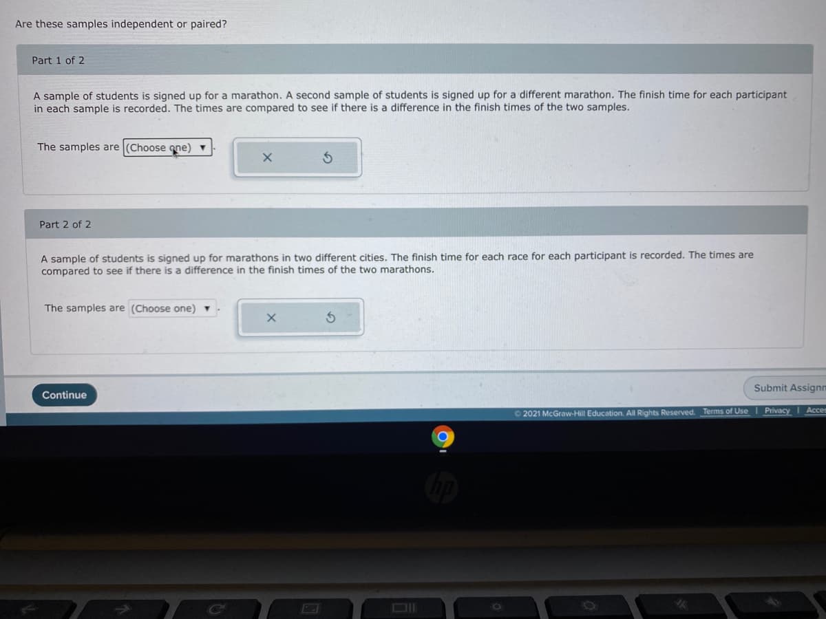 Are these samples independent or paired?
Part 1 of 2
A sample of students is signed up for a marathon. A second sample of students is signed up for a different marathon. The finish time for each participant
in each sample is recorded. The times are compared to see if there is a difference in the finish times of the two samples.
The samples are (Choose gne) ▼
Part 2 of 2
A sample of students is signed up for marathons in two different cities. The finish time for each race for each participant is recorded. The times are
compared to see if there is a difference in the finish times of the two marathons.
The samples are (Choose one)
Submit Assignm
Continue
O 2021 McGraw-Hill Education. All Rights Reserved. Terms of Use I Privacy
DII
