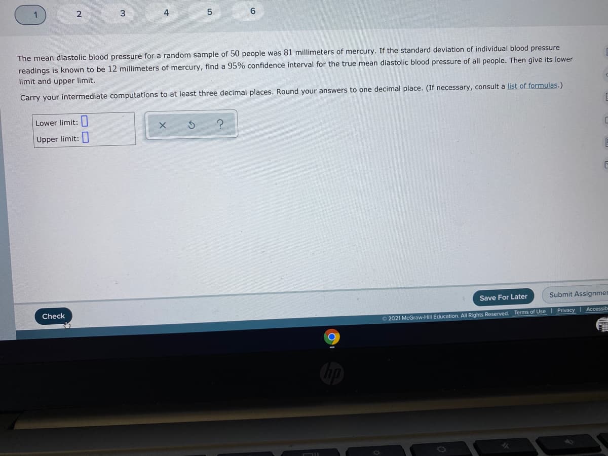 4
The mean diastolic blood pressure for a random sample of 50 people was 81 millimeters of mercury. If the standard deviation of individual blood pressure
readings is known to be 12 millimeters of mercury, find a 95% confidence interval for the true mean diastolic blood pressure of all people. Then give its lower
limit and upper limit.
Carry your intermediate computations to at least three decimal places. Round your answers to one decimal place. (If necessary, consult a list of formulas.)
Lower limit:|
Upper limit:|
Save For Later
Submit Assignmen
Check
Privacy
Accessib
2021 McGraw-Hill Education. All Rights Reserved. Terms of Use
