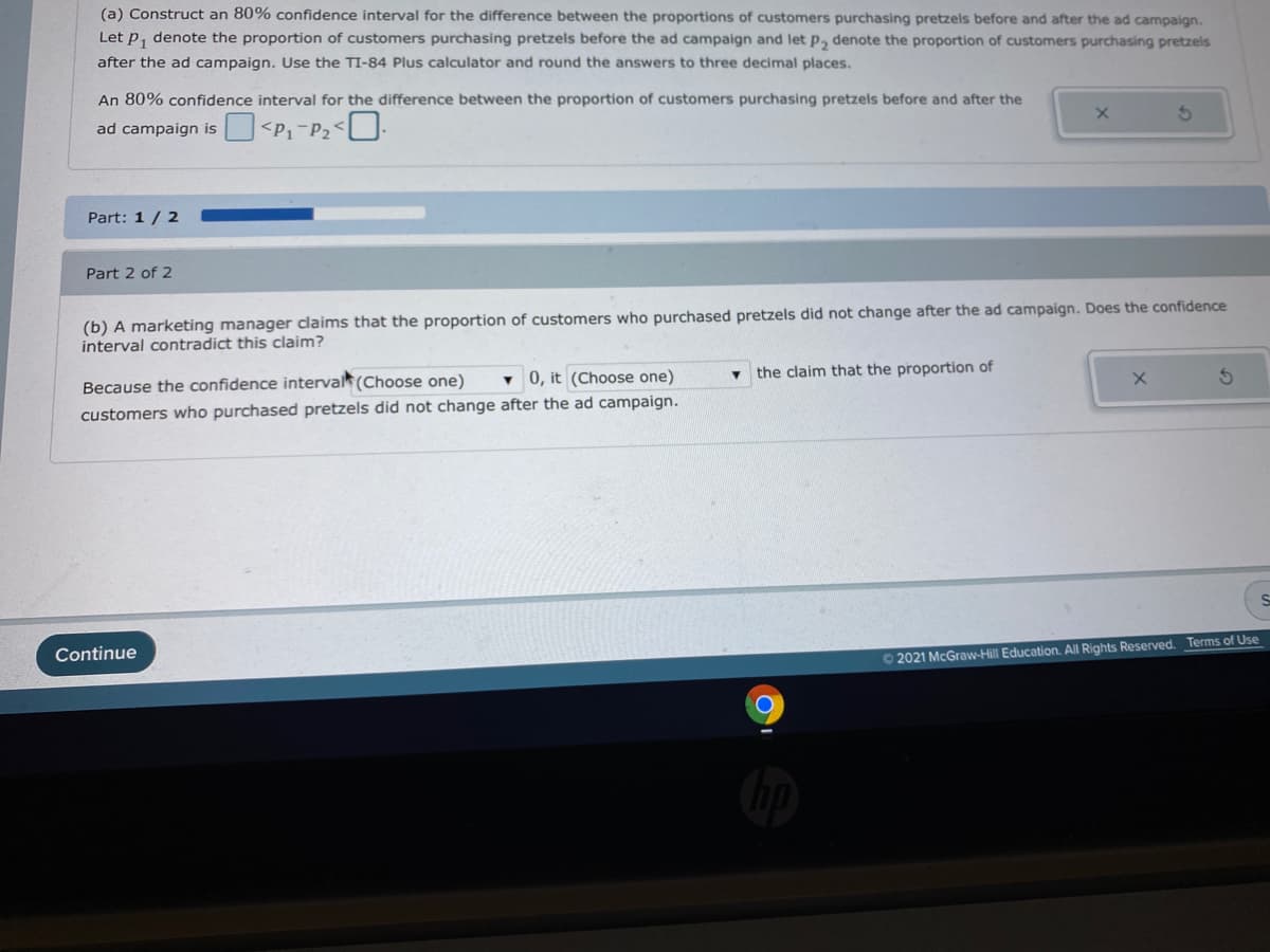 (a) Construct an 80% confidence interval for the difference between the proportions of customers purchasing pretzels before and after the ad campaign.
Let p, denote the proportion of customers purchasing pretzels before the ad campaign and let p, denote the proportion of customers purchasing pretzels
after the ad campaign. Use the TI-84 Plus calculator and round the answers to three decimal places.
An 80% confidence interval for the difference between the proportion of customers purchasing pretzels before and after the
ad campaign is U<P1-P2<U.
Part: 1/ 2
Part 2 of 2
(b) A marketing manager claims that the proportion of customers who purchased pretzels did not change after the ad campaign. Does the confidence
interval contradict this claim?
v 0, it (Choose one)
the claim that the proportion of
Because the confidence interval (Choose one)
customers who purchased pretzels did not change after the ad campaign.
Continue
O2021 McGraw-Hill Education. All Rights Reserved. Terms of Use
