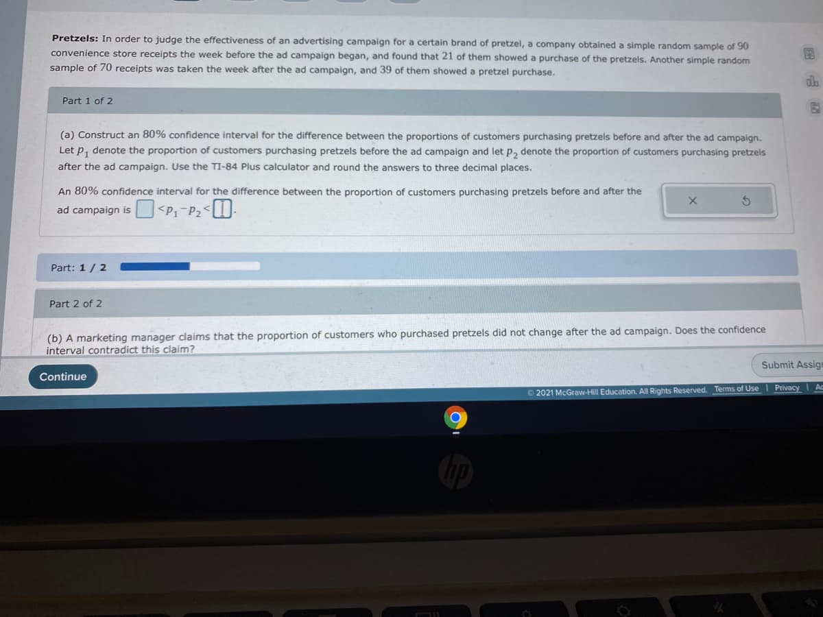 Pretzels: In order to judge the effectiveness of an advertising campaign for a certain brand of pretzel, a company obtained a simple random sample of 90
convenience store receipts the week before the ad campaign began, and found that 21 of them showed a purchase of the pretzels. Another simple random
sample of 70 receipts was taken the week after the ad campaign, and 39 of them showed a pretzel purchase.
Part 1 of 2
(a) Construct an 80% confidence interval for the difference between the proportions of customers purchasing pretzels before and after the ad campaign.
Let P, denote the proportion of customers purchasing pretzels before the ad campaign and let p, denote the proportion of customers purchasing pretzels
after the ad campaign. Use the TI-84 Plus calculator and round the answers to three decimal places.
An 80% confidence interval for the difference between the proportion of customers purchasing pretzels before and after the
ad campaign is
Part: 1/2
Part 2 of 2
(b) A marketing manager claims that the proportion of customers who purchased pretzels did not change after the ad campaign. Does the confidence
interval contradict this claim?
Submit Assign
Continue
Ac
O 2021 McGraw-Hill Education. All Rights Reserved. Terms of Use Privacy
