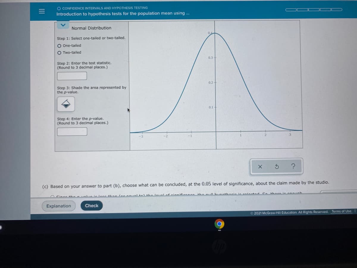 O CONFIDENCE INTERVALS AND HYPOTHESIS TESTING
Introduction to hypothesis tests for the population mean using .
Normal Distribution
Step 1: Select one-tailed or two-tailed.
O One-tailed
O Two-tailed
03
Step 2: Enter the test statistic.
(Round to 3 decimal places.)
0.2
Step 3: Shade the area represented by
the p-value.
0.1-
Step 4: Enter the p-value.
(Round to 3 decimal places.)
(c) Based on your answer to part (b), choose what can be concluded, at the 0.05 level of significance, about the claim made by the studio.
OCinco the a ushue ie lece than loroualta) the loualof cinmificanco the null hunatheeie in roioeted Sothore in anuah
Explanation
Check
O 2021 McGraw-Hill Education. All Rights Reserved. Terms of Use
III
