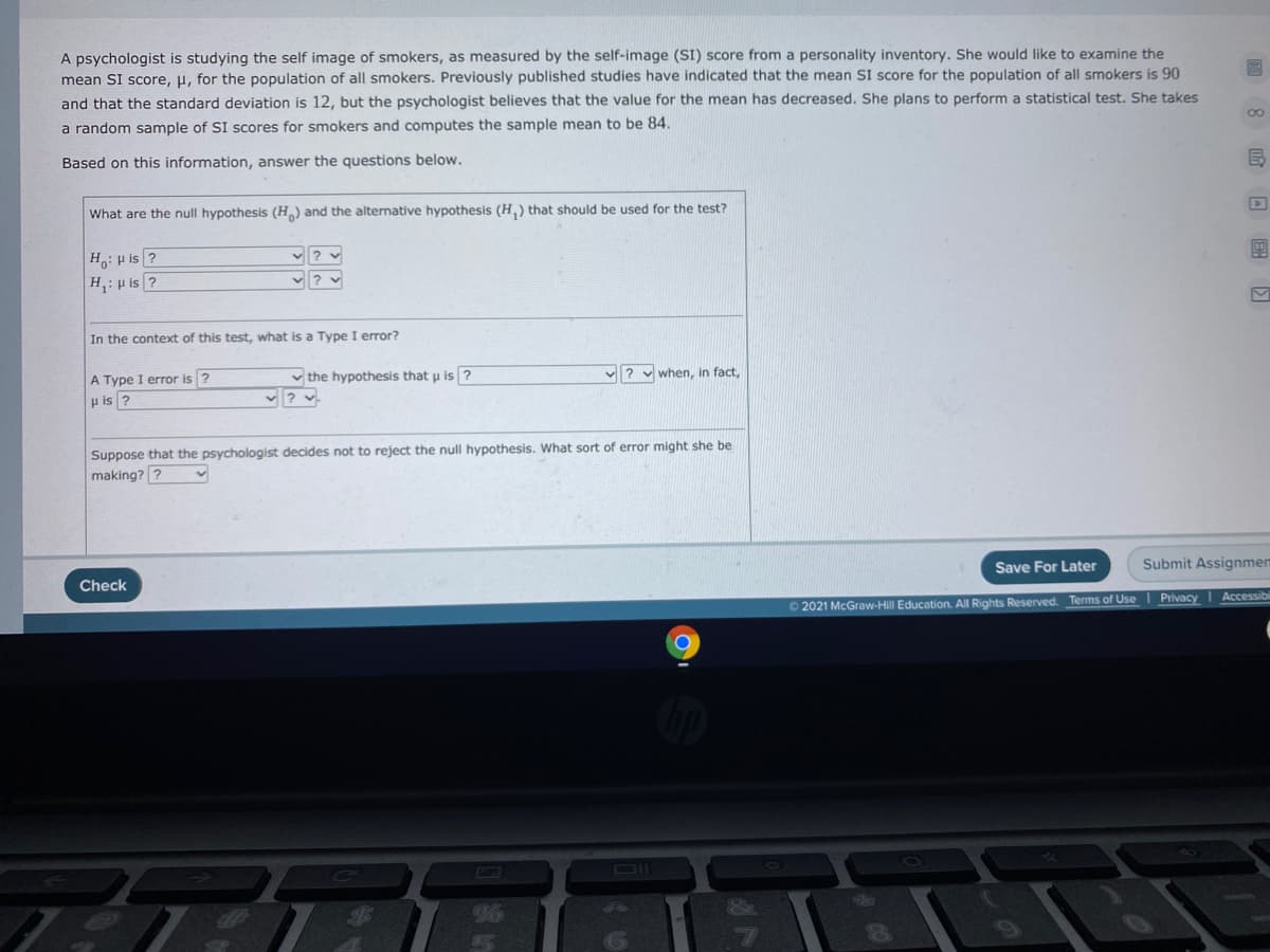 A psychologist is studying the self image of smokers, as measured by the self-image (SI) score from a personality inventory. She would like to examine the
mean SI score, µ, for the population of all smokers. Previously published studies have indicated that the mean SI score for the population of all smokers is 90
and that the standard deviation is 12, but the psychologist believes that the value for the mean has decreased. She plans to perform a statistical test. She takes
a random sample of SI scores for smokers and computes the sample mean to be 84.
Based on this information, answer the questions below.
What are the null hypothesis (H) and the alternative hypothesis (H,) that should be used for the test?
H: p is ?
H,: p is ?
In the context of this test, what is a Type I error?
v the hypothesis that u is ?
when, in fact,
A Type I error is ?
µ is ?
Suppose that the psychologist decides not to reject the null hypothesis. What sort of error might she be
making? ?
Save For Later
Submit Assignmen
Check
Accessibi
O 2021 McGraw-Hill Education. All Rights Reserved. Terms of Use I Privacy
DII
96
(8 回回里
