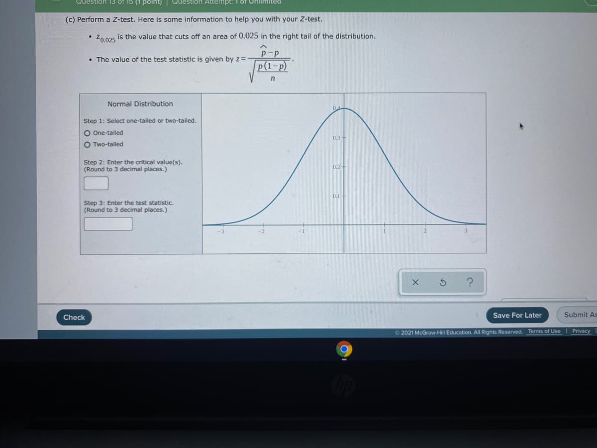 Question 13 of 15 (1 point) Question Attempt: 1 or Unlimited
(c) Perform a Z-test. Here is some information to help you with your Z-test.
• Zo 025 is the value that cuts off an area of 0.025 in the right tail of the distribution.
p-p
• The value of the test statistic is given by z=
р (1-р)
Normal Distribution
Step 1: Select one-tailed or two-tailed.
O One-tailed
0.3+
O Two-tailed
Step 2: Enter the critical value(s).
(Round to 3 decimal places.)
0.2-
0.1-
Step 3: Enter the test statistic.
(Round to 3 decimal places.)
Check
Save For Later
Submit As
O2021 McGraw-Hill Education. All Rights Reserved. Terms of Use I Privacy
