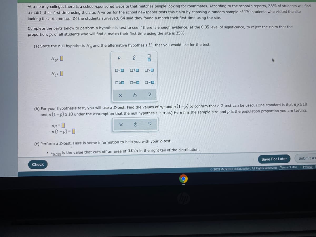 At a nearby college, there is a school-sponsored website that matches people looking for roommates. According to the school's reports, 35% of students will find
a match their first time using the site. A writer for the school newspaper tests this claim by choosing a random sample of 170 students who visited the site
looking for a roommate. Of the students surveyed, 64 said they found a match their first time using the site.
Complete the parts below to perform a hypothesis test to see if there is enough evidence, at the 0.05 level of significance, to reject the claim that the
proportion, p, of all students who will find a match their first time using the site is 35%.
(a) State the null hypothesis H, and the alternative hypothesis H, that you would use for the test.
Ho: 0
ロ<ロ
OSO
H;: 0
ロ=ロ
ロロ
(b) For your hypothesis test, you will use a Z-test. Find the values of np and n (1-p) to confirm that a Z-test can be used. (One standard is that np210
and n(1-p) z 10 under the assumption that the null hypothesis is true.) Here n is the sample size and p is the population proportion you are testing.
np= ]
n (1-p)=D
(c) Perform a Z-test. Here is some information to help you with your Z-test.
Z0025 is the value that cuts off an area of 0.025 in the right tail of the distribution.
Check
Save For Later
Submit As
2021 McGraw-Hill Education. All Rights Reserved. Terms of Use Privacy
