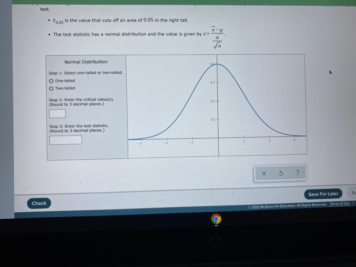 test.
Zo 05 is the value that cuts off an area of 0.05 in the right tail.
• The test statistic has a normal distribution and the value is given by z=
In
Normal Distribution
04
Step 1: Select one-tailed or two-tailed.
O One-tailed
0.3+
O Two-tailed
Step 2: Enter the critical value(s).
(Round to 3 decimal places.)
0.2 +
0.1-
Step 3: Enter the test statistic.
(Round to 3 decimal places.)
Save For Later
Su
Check
02021 McGraw-Hill Education. All Rights Reserved. Terms of Use
