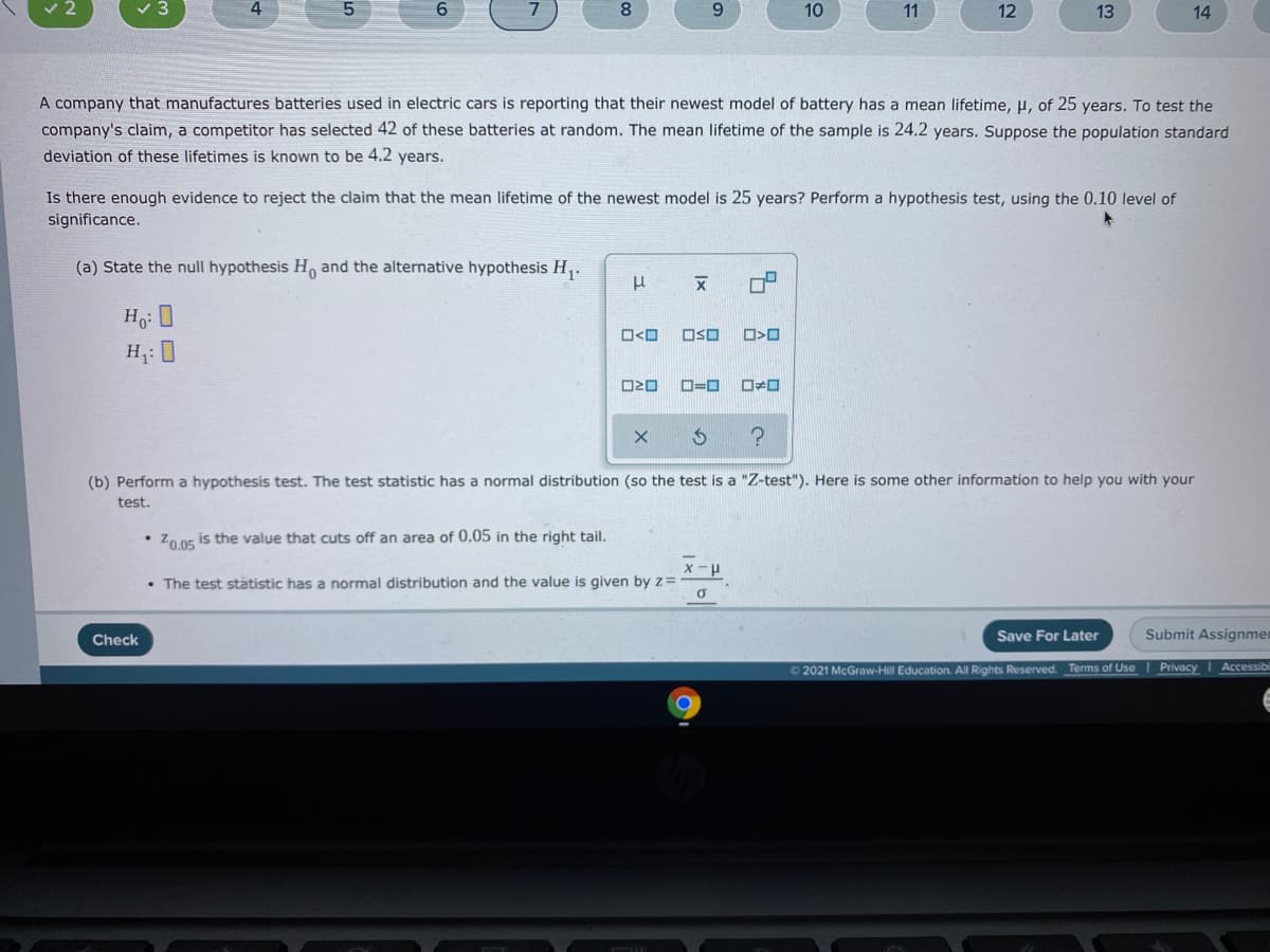 8
10
11
12
13
14
A company that manufactures batteries used in electric cars is reporting that their newest model of battery has a mean lifetime, u, of 25 years. To test the
company's claim, a competitor has selected 42 of these batteries at random. The mean lifetime of the sample is 24.2 years. Suppose the population standard
deviation of these lifetimes is known to be 4.2 years.
Is there enough evidence to reject the claim that the mean lifetime of the newest model is 25 years? Perform a hypothesis test, using the 0.10 level of
significance.
(a) State the null hypothesis H and the alternative hypothesis H,.
O<O
OSO
H: 0
(b) Perform a hypothesis test. The test statistic has a normal distribution (so the test is a "Z-test"). Here is some other information to help you with your
test.
• Zo 05 is the value that cuts off an area of 0.05 in the right tail.
• The test statistic has a normal distribution and the value is given byz=
Check
Save For Later
Submit Assignmem
O 2021 McGraw-Hill Education. All Rights Reserved. Terms of Use Privacy I Accessibil
