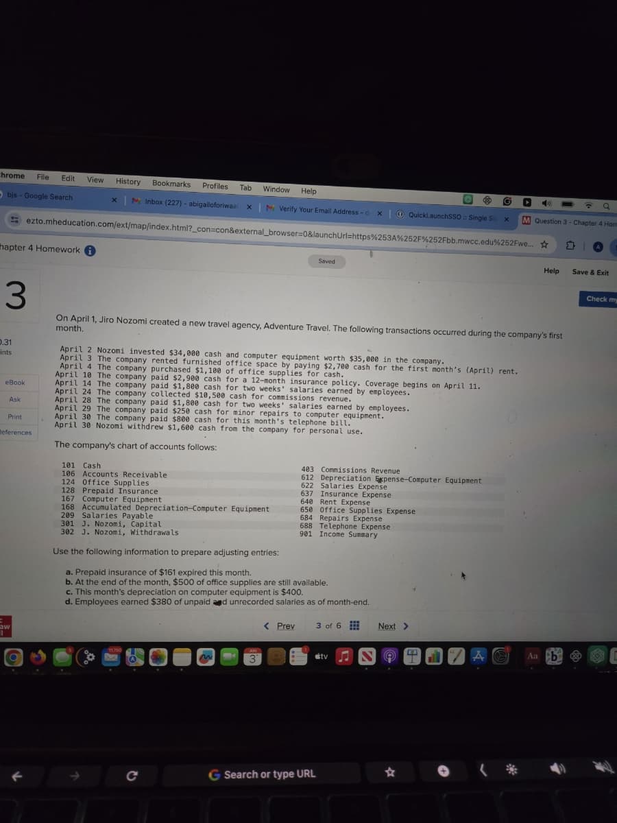 chrome File Edit
View
History
Objs- Google Search
×
Bookmarks
Profiles Tab
Window Help
M Inbox (227) - abigailoforiwaa x | Verify Your Email Address-d
x
QuickLaunchSSO:: Single Sig x
M Question 3 - Chapter 4 Hom
ezto.mheducation.com/ext/map/index.html?_con=con&external_browser=0&launchUrl=https%253A%252F%252Fbb.mwcc.edu%252Fwe...
hapter 4 Homework i
3
Saved
Help
Save & Exit
On April 1, Jiro Nozomi created a new travel agency, Adventure Travel. The following transactions occurred during the company's first
month.
0.31
ints
April 2 Nozomi invested $34,000 cash and computer equipment worth $35,000 in the company.
eBook
Ask
Print
References
April 3 The company rented furnished office space by paying $2,700 cash for the first month's (April) rent.
April 4 The company purchased $1,100 of office supplies for cash.
April 10 The company paid $2,900 cash for a 12-month insurance policy. Coverage begins on April 11.
April 14 The company paid $1,800 cash for two weeks' salaries earned by employees.
April 24 The company collected $10,500 cash for commissions revenue.
April 28 The company paid $1,800 cash for two weeks' salaries earned by employees.
April 29 The company paid $250 cash for minor repairs to computer equipment.
April 30 The company paid $800 cash for this month's telephone bill.
April 30 Nozomi withdrew $1,600 cash from the company for personal use.
The company's chart of accounts follows:
101 Cash
106 Accounts Receivable
124 Office Supplies
128 Prepaid Insurance
167 Computer Equipment
209 Salaries Payable
301 J. Nozomi, Capital
403 Commissions Revenue
612 Depreciation Expense-Computer Equipment
622 Salaries Expense
637 Insurance Expense
168 Accumulated Depreciation-Computer Equipment
302 J. Nozomi, Withdrawals
640
Rent Expense
650
Office Supplies Expense
684 Repairs Expense
688 Telephone Expense
901
Income Summary
Check my
aw
Use the following information to prepare adjusting entries:
a. Prepaid insurance of $161 expired this month.
b. At the end of the month, $500 of office supplies are still available.
c. This month's depreciation on computer equipment is $400.
d. Employees earned $380 of unpaid and unrecorded salaries as of month-end.
C
JUN
3
< Prev
3 of 6
Next >
⚫tv
N
Aa b
G Search or type URL
☆