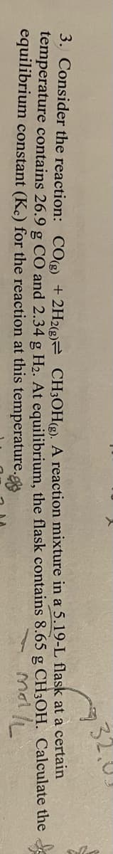 932.0U!
3, Consider the reaction: CO +2H2eE CH;OH(e), A reaction mixture in a 5.19-L flask at a certain
temperature contains 26.9 g CO and 2.34 g H2. At equilibrium, the flask contains 8.65 g CH3OH. Calculate the
equilibrium constant (Kc) for the reaction at this temperature.g
