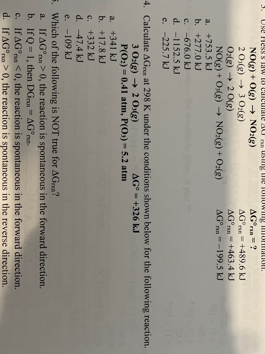 3.
Use Hess'S law to Calculate 2AGʻrxn USIIig the TUIlUWIng iniormation.
NO(g) + O(g) → NO2(g)
2 03(g) → 3 O2(g)
O2(g) → 2 0(g)
NO(g) + O3(g) → NO2(g) + O2(g)
AG°rxn
AG°rxn = +489.6 kJ
AG°rxn = +463.4 kJ
AG°rxn = -199.5 kJ
a. +753.5 kJ
b. +277.0 kJ
c. -676.0 kJ
d. -1152.5 kJ
e. -225.7 kJ
4. Calculate AGrxn at 298 K under the conditions shown below for the following reaction.
3 Oz(g) → 2 03(g)
P(O2) = 0.41 atm, P(O3) = 5.2 atm
AGO = +326 kJ
%3D
a. +341 kJ
b. +17.8 kJ
c. +332 kJ
d. -47.4 kJ
e. -109 kJ
5. Which of the following is NOT true for AGrxn?
a. If AG°rxn > 0, the reaction is spontaneous in the forward direction.
b. If Q = 1, then DGrxn = AG°rxn.
c. If AG°rxn < 0, the reaction is spontaneous in the forward direction.
d. If AG°rxn > 0, the reaction is spontaneous in the reverse direction.
