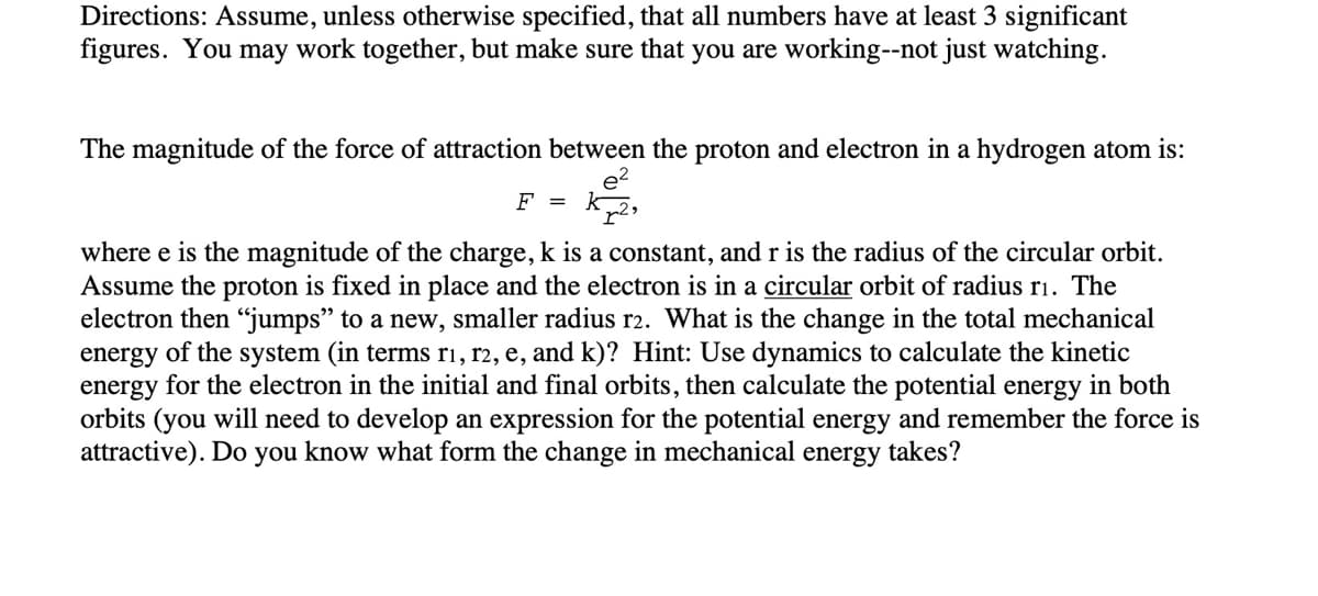 Directions: Assume, unless otherwise specified, that all numbers have at least 3 significant
figures. You may work together, but make sure that you are working--not just watching.
The magnitude of the force of attraction between the proton and electron in a hydrogen atom is:
F =
where e is the magnitude of the charge, k is a constant, and r is the radius of the circular orbit.
Assume the proton is fixed in place and the electron is in a circular orbit of radius ri. The
electron then "jumps" to a new, smaller radius r2. What is the change in the total mechanical
energy of the system (in terms ri, r2, e, and k)? Hint: Use dynamics to calculate the kinetic
energy for the electron in the initial and final orbits, then calculate the potential energy in both
orbits (you will need to develop an expression for the potential energy and remember the force is
attractive). Do you know what form the change in mechanical energy takes?
