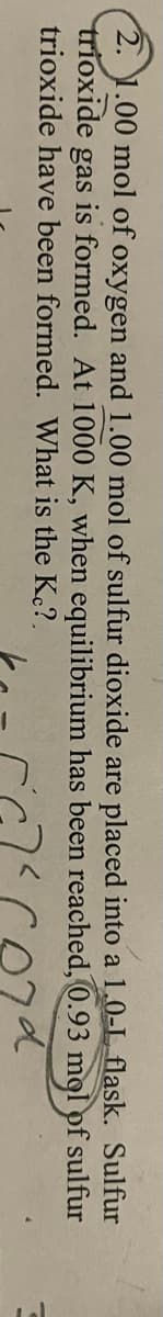 2. 1.00 mol of oxygen and 1.00 mol of sulfur dioxide are placed into a 1.0-L flask. Sulfur
trioxide gas is formed. At 1000 K, when equilibrium has been reached, 0.93 mgl pf sulfur
trioxide have been formed. What is the Kec?.
