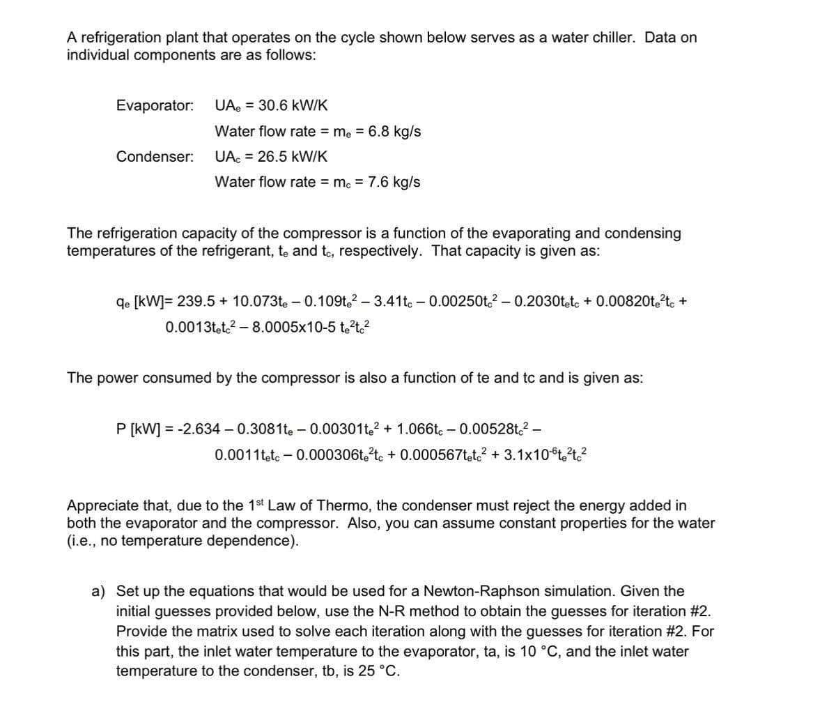 A refrigeration plant that operates on the cycle shown below serves as a water chiller. Data on
individual components are as follows:
Evaporator: UA = 30.6 kW/K
Condenser:
Water flow rate = me = 6.8 kg/s
UA = 26.5 kW/K
Water flow rate = mc = 7.6 kg/s
The refrigeration capacity of the compressor is a function of the evaporating and condensing
temperatures of the refrigerant, te and tc, respectively. That capacity is given as:
-
qe [kW]= 239.5 + 10.073tė – 0.109te² – 3.41tc - 0.00250tc²-0.2030tetc + 0.00820t²tc +
0.0013tetc²-8.0005x10-5 te²tc²
The power consumed by the compressor is also a function of te and tc and is given as:
P [kW] = -2.634 - 0.3081te -0.00301te²+ 1.066tc - 0.00528tc²-
0.0011tetc - 0.000306te²tc + 0.000567tetc² + 3.1x10t²tc²
Appreciate that, due to the 1st Law of Thermo, the condenser must reject the energy added in
both the evaporator and the compressor. Also, you can assume constant properties for the water
(i.e., no temperature dependence).
a) Set up the equations that would be used for a Newton-Raphson simulation. Given the
initial guesses provided below, use the N-R method to obtain the guesses for iteration #2.
Provide the matrix used to solve each iteration along with the guesses for iteration #2. For
this part, the inlet water temperature to the evaporator, ta, is 10 °C, and the inlet water
temperature to the condenser, tb, is 25 °C.