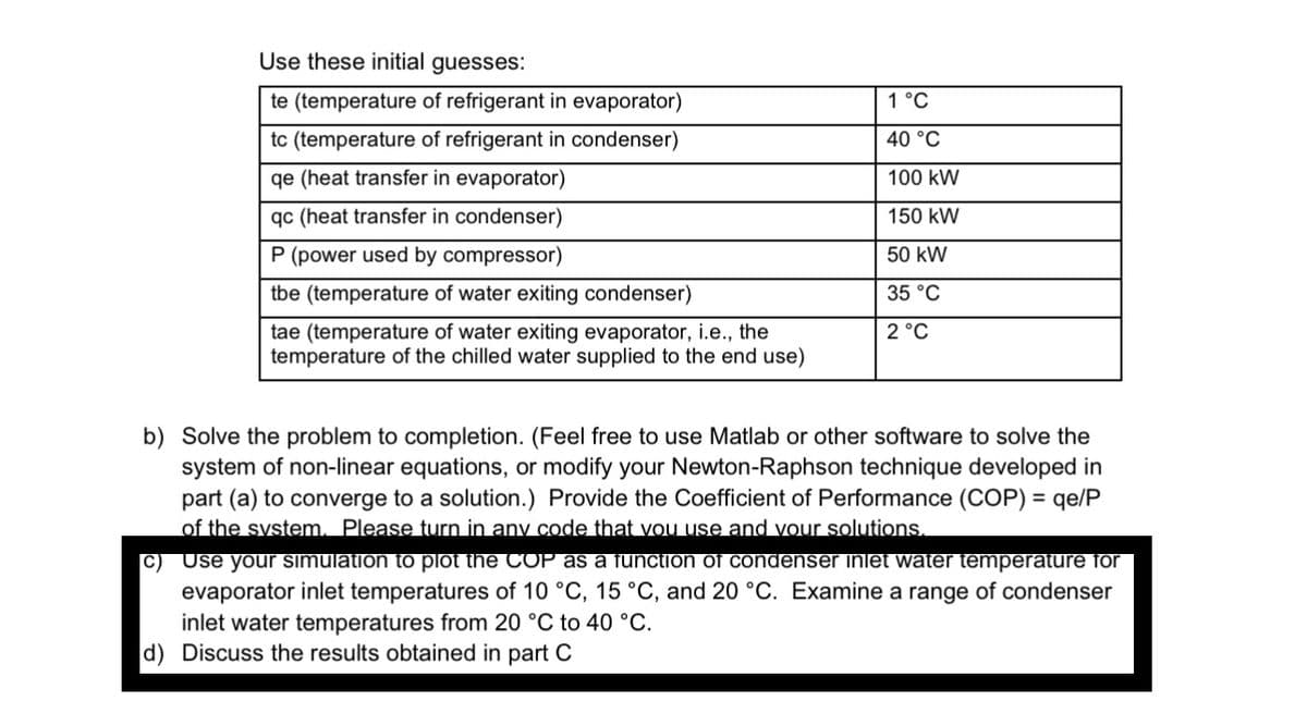 Use these initial guesses:
te (temperature of refrigerant in evaporator)
tc (temperature of refrigerant in condenser)
qe (heat transfer in evaporator)
qc (heat transfer in condenser)
P (power used by compressor)
tbe (temperature of water exiting condenser)
tae (temperature of water exiting evaporator, i.e., the
temperature of the chilled water supplied to the end use)
1 °C
40 °C
100 kW
150 kW
50 kW
35 °C
2 °C
b) Solve the problem to completion. (Feel free to use Matlab or other software to solve the
system of non-linear equations, or modify your Newton-Raphson technic developed in
part (a) to converge to a solution.) Provide the Coefficient of Performance (COP) = qe/P
of the system. Please turn in any code that you use and your solutions.
C)
Use your simulation to plot the COP as a function of condenser inlet water temperature for
evaporator inlet temperatures of 10 °C, 15 °C, and 20 °C. Examine a range of condenser
inlet water temperatures from 20 °C to 40 °C.
d) Discuss the results obtained in part C