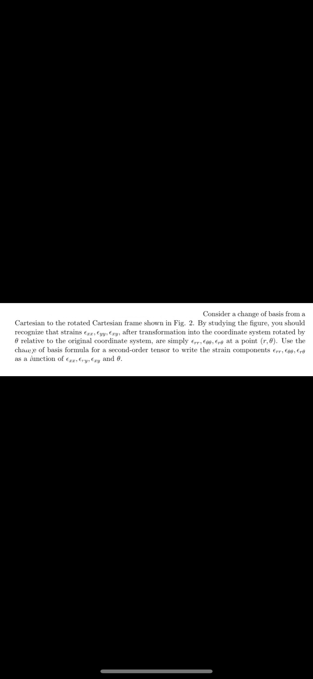 Consider a change of basis from a
Cartesian to the rotated Cartesian frame shown in Fig. 2. By studying the figure, you should
recognize that strains €xx, ¤yy, Exy, after transformation into the coordinate system rotated by
relative to the original coordinate system, are simply Err, €00, €re at a point (r, 0). Use the
change of basis formula for a second-order tensor to write the strain components Err, €00, Ero
as a function of Exx, Ery, Exy and 0.