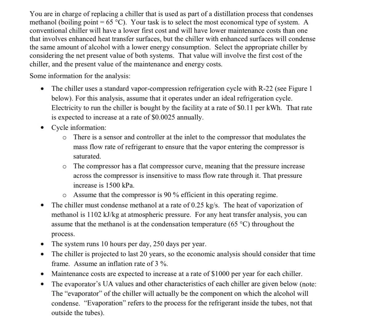 You are in charge of replacing a chiller that is used as part of a distillation process that condenses
methanol (boiling point = 65 °C). Your task is to select the most economical type of system. A
conventional chiller will have a lower first cost and will have lower maintenance costs than one
that involves enhanced heat transfer surfaces, but the chiller with enhanced surfaces will condense
the same amount of alcohol with a lower energy consumption. Select the appropriate chiller by
considering the net present value of both systems. That value will involve the first cost of the
chiller, and the present value of the maintenance and energy costs.
Some information for the analysis:
The chiller uses a standard vapor-compression refrigeration cycle with R-22 (see Figure 1
below). For this analysis, assume that it operates under an ideal refrigeration cycle.
Electricity to run the chiller is bought by the facility at a rate of $0.11 per kWh. That rate
is expected to increase at a rate of $0.0025 annually.
• Cycle information:
O
●
●
There is a sensor and controller at the inlet to the compressor that modulates the
mass flow rate of refrigerant to ensure that the vapor entering the compressor is
saturated.
O The compressor has a flat compressor curve, meaning that the pressure increase
across the compressor is insensitive to mass flow rate through it. That pressure
increase is 1500 kPa.
O Assume that the compressor is 90% efficient in this operating regime.
The chiller must condense methanol at a rate of 0.25 kg/s. The heat of vaporization of
methanol is 1102 kJ/kg at atmospheric pressure. For any heat transfer analysis, you can
assume that the methanol is at the condensation temperature (65 °C) throughout the
process.
The system runs 10 hours per day, 250 days per year.
The chiller is projected to last 20 years, so the economic analysis should consider that time
frame. Assume an inflation rate of 3 %.
Maintenance costs are expected to increase at a rate of $1000 per year for each chiller.
The evaporator's UA values and other characteristics of each chiller are given below (note:
The "evaporator" of the chiller will actually be the component on which the alcohol will
condense. "Evaporation" refers to the process for the refrigerant inside the tubes, not that
outside the tubes).