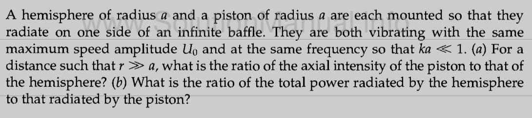 a and a piston of radius a are each mo
of radius a are each mounted so that they
They are vibrating with the same
A hemisphere of radius a and a
one side o
radiate on one
of an
maximum speed amplitude U。 and at the same frequency so that ka < 1. (a) For a
distance such that r > a, what is the ratio of the axial intensity of the piston to that of
the hemisphere? (b) What is the ratio of the total power radiated by the hemisphere
to that radiated by the piston?