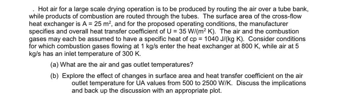 Hot air for a large scale drying operation is to be produced by routing the air over a tube bank,
while products of combustion are routed through the tubes. The surface area of the cross-flow
heat exchanger is A = 25 m², and for the proposed operating conditions, the manufacturer
specifies and overall heat transfer coefficient of U = 35 W/(m²K). The air and the combustion
gases may each be assumed to have a specific heat of cp = 1040 J/(kg K). Consider conditions
for which combustion gases flowing at 1 kg/s enter the heat exchanger at 800 K, while air at 5
kg/s has an inlet temperature of 300 K.
(a) What are the air and gas outlet temperatures?
(b) Explore the effect of changes in surface area and heat transfer coefficient on the air
outlet temperature for UA values from 500 to 2500 W/K. Discuss the implications
and back up the discussion with an appropriate plot.