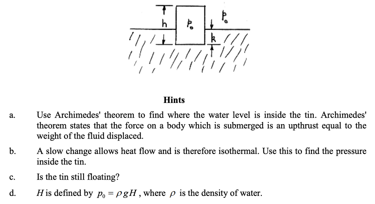 h
Hints
Use Archimedes' theorem to find where the water level is inside the tin. Archimedes'
theorem states that the force on a body which is submerged is an upthrust equal to the
weight of the fluid displaced.
а.
b.
A slow change allows heat flow and is therefore isothermal. Use this to find the pressure
inside the tin.
c.
Is the tin still floating?
d.
H is defined by po = PgH,where p is the density of water.
