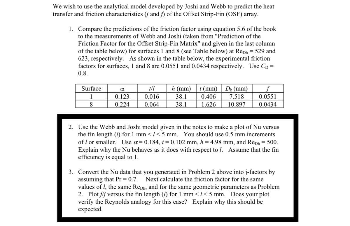 We wish to use the analytical model developed by Joshi and Webb to predict the heat
transfer and friction characteristics (j and f) of the Offset Strip-Fin (OSF) array.
1.
Compare the predictions of the friction factor using equation 5.6 of the book
to the measurements of Webb and Joshi (taken from "Prediction of the
Friction Factor for the Offset Strip-Fin Matrix" and given in the last column
of the table below) for surfaces 1 and 8 (see Table below) at Reph = 529 and
623, respectively. As shown in the table below, the experimental friction
factors for surfaces, 1 and 8 are 0.0551 and 0.0434 respectively. Use CD =
0.8.
Surface
1
8
α
0.123
0.224
t/l
0.016
0.064
h (mm)
38.1
38.1
t (mm) Dh (mm)
0.406 7.518
1.626 10.897
0.0551
0.0434
2. Use the Webb and Joshi model given in the notes to make a plot of Nu versus
the fin length (1) for 1 mm < 1 < 5 mm. You should use 0.5 mm increments
of 1 or smaller. Use a= 0.184, t = 0.102 mm, h = 4.98 mm, and Reph = 500.
Explain why the Nu behaves as it does with respect to 1. Assume that the fin
efficiency is equal to 1.
3. Convert the Nu data that you generated in Problem 2 above into j-factors by
assuming that Pr = 0.7. Next calculate the friction factor for the same
values of 1, the same Reph, and for the same geometric parameters as Problem
2. Plot flj versus the fin length (1) for 1 mm</<5 mm. Does your plot
verify the Reynolds analogy for this case? Explain why this should be
expected.