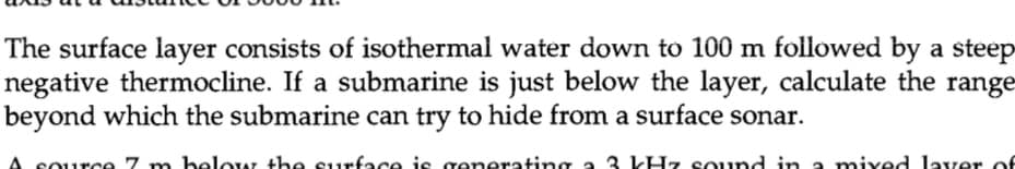 The surface layer consists of isothermal water down to 100 m followed by a steep
negative thermocline. If a submarine is just below the layer, calculate the range
beyond which the submarine can try to hide from a surface sonar.
below the surface is generating
3 kHz sound in a mixed layer of