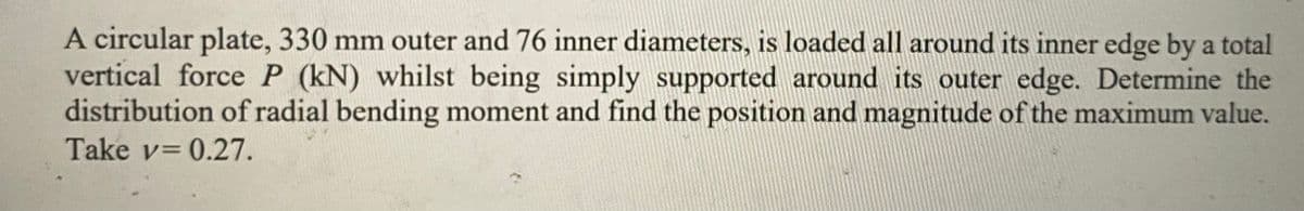 A circular plate, 330 mm outer and 76 inner diameters, is loaded all around its inner edge by a total
vertical force P (kN) whilst being simply supported around its outer edge. Determine the
distribution of radial bending moment and find the position and magnitude of the maximum value.
Take v= 0.27.
