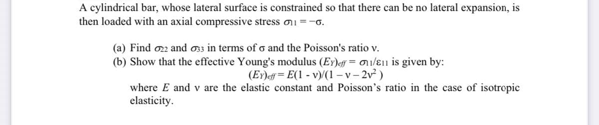 A cylindrical bar, whose lateral surface is constrained so that there can be no lateral expansion, is
then loaded with an axial compressive stress o11 =-6.
(a) Find o22 and 33 in terms of o and the Poisson's ratio v.
(b) Show that the effective Young's modulus (EY)eff = 011/ɛ11 is given by:
(EY)eff= E(1 - v)/(1 – v – 2v² )
where E and v are the elastic constant and Poisson's ratio in the case of isotropic
elasticity.
