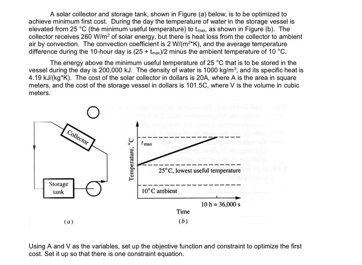 A solar collector and storage tank, shown in Figure (a) below, is to be optimized to
achieve minimum first cost. During the day the temperature of water in the storage vessel is
elevated from 25 °C (the minimum useful temperature) to tmax, as shown in Figure (b). The
collector receives 260 W/m² of solar energy, but there is heat loss from the collector to ambient
air by convection. The convection coefficient is 2 W/(m²*K), and the average temperature
difference during the 10-hour day is (25 + tmax)/2 minus the ambient temperature of 10 °C.
The energy above the minimum useful temperature of 25 °C that is to be stored in the
vessel during the day is 200,000 kJ. The density of water is 1000 kg/m³, and its specific heat is
4.19 kJ/(kg*K). The cost of the solar collector in dollars is 20A, where A is the area in square
meters, and the cost of the storage vessel in dollars is 101.5C, where V is the volume in cubic
meters.
Storage
tank
Collector
(a)
Temperature, C
tmax
25°C, lowest useful temperature i
10°C ambient
Time
(b)
Using A and V as the variables, set up the objective functio
cost. Set it up so that there is one constraint equation.
10 h = 36,000 s
and constraint to optimize the first