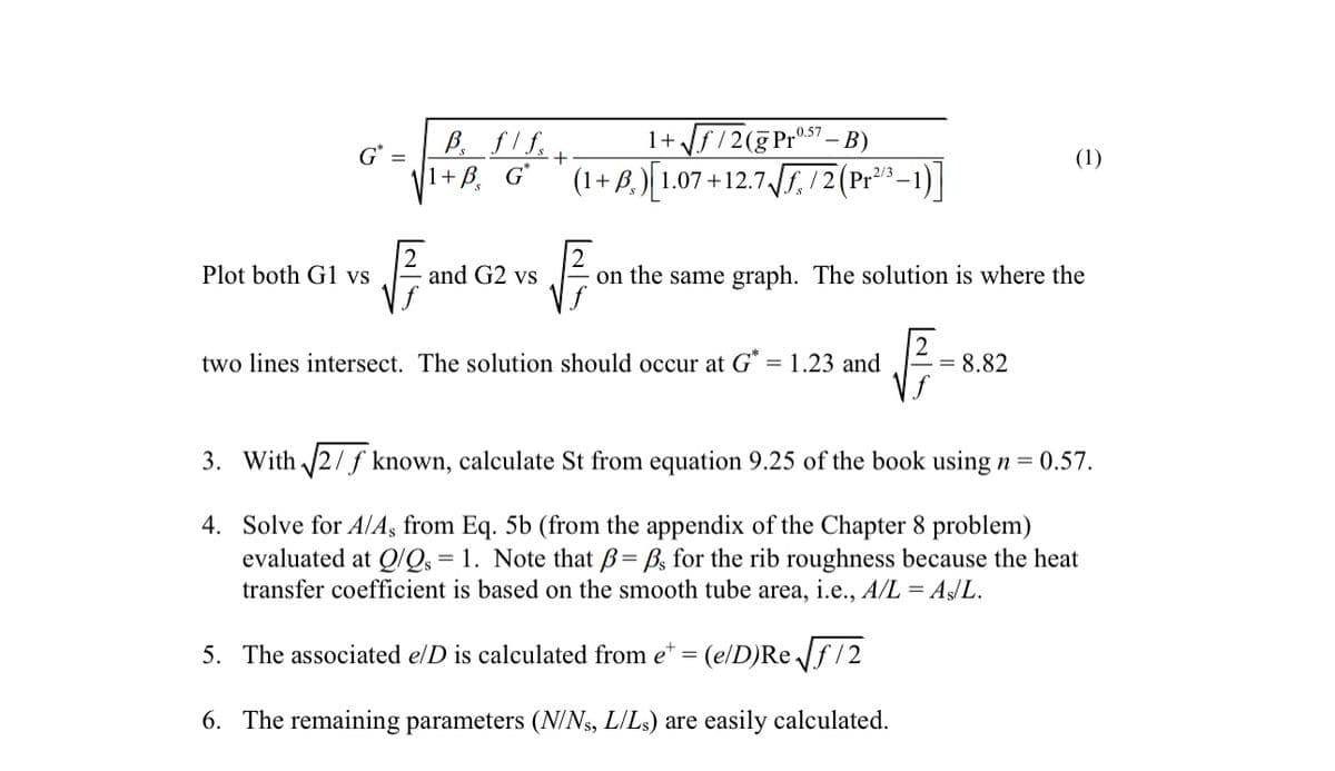 G" =
Plot both G1 vs
B flfs +.
1+ B. G*
√B
0.57
1+√√f/2(g Prº. B)
(1+B) 1.07 +12.7√√/2 (P-1)
and G2 vs
√√₁
on the same graph. The solution is where the
1√ √=8
two lines intersect. The solution should occur at G* = 1.23 and
(1)
= 8.82
3. With √√2/f known, calculate St from equation 9.25 of the book using n = 0.57.
4.
Solve for A/A, from Eq. 5b (from the appendix of the Chapter 8 problem)
evaluated at Q/Qs = 1. Note that ß= B. for the rib roughness because the heat
transfer coefficient is based on the smooth tube area, i.e., A/L = As/L.
5. The associated e/D is calculated from e+ = (e/D)Re√√f/2
6. The remaining parameters (N/Ns, L/Ls) are easily calculated.