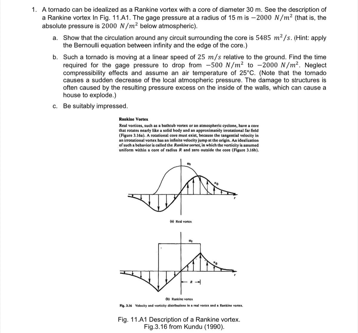 1. A tornado can be idealized as a Rankine vortex with a core of diameter 30 m. See the description of
a Rankine vortex In Fig. 11.A1. The gage pressure at a radius of 15 m is –2000 N/m² (that is, the
absolute pressure is 2000 N/m² below atmospheric).
a. Show that the circulation around any circuit surrounding the core is 5485 m²/s. (Hint: apply
the Bernoulli equation between infinity and the edge of the core.)
b. Such a tornado is moving at a linear speed of 25 m/s relative to the ground. Find the time
required for the gage pressure to drop from -500 N/m² to -2000 N/m2. Neglect
compressibility effects and assume an air temperature of 25°C. (Note that the tornado
causes a sudden decrease of the local atmospheric pressure. The damage to structures is
often caused by the resulting pressure excess on the inside of the walls, which can cause a
house to explode.)
c. Be suitably impressed.
Rankine Vortex
Real vortices, such as a bathtub vortex or an atmospheric cycione, have a core
that rotates nearly like a solid body and an approximately irrotational far field
(Figure 3.16a). A rotational core must exist, because the tangential velocity in
an irrotational vortex has an infinite velocity jump at the origin. An idealization
of such a behavior is called the Rankine vortex, in which the vorticity is assumed
uniform within a core of radius R and zero outside the core (Figure 3.16b).
(a) Real vortex
R -
(b) Rankinc vonex
Fig. 3.16 Velocity and vorticity distributions in a real vortex and a Rankine vortex.
Fig. 11.A1 Description of a Rankine vortex.
Fig.3.16 from Kundu (1990).
