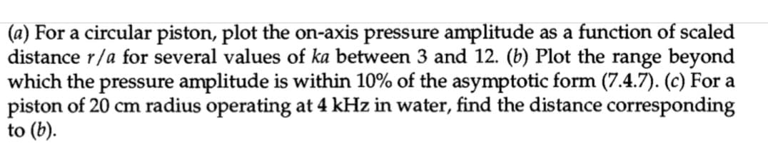 (a) For a circular piston, plot the on-axis pressure amplitude as a function of scaled
distance r/a for several values of ka between 3 and 12. (b) Plot the range beyond
which the pressure amplitude is within 10% of the asymptotic form (7.4.7). (c) For a
piston of 20 cm radius operating at 4 kHz in water, find the distance corresponding
to (b).