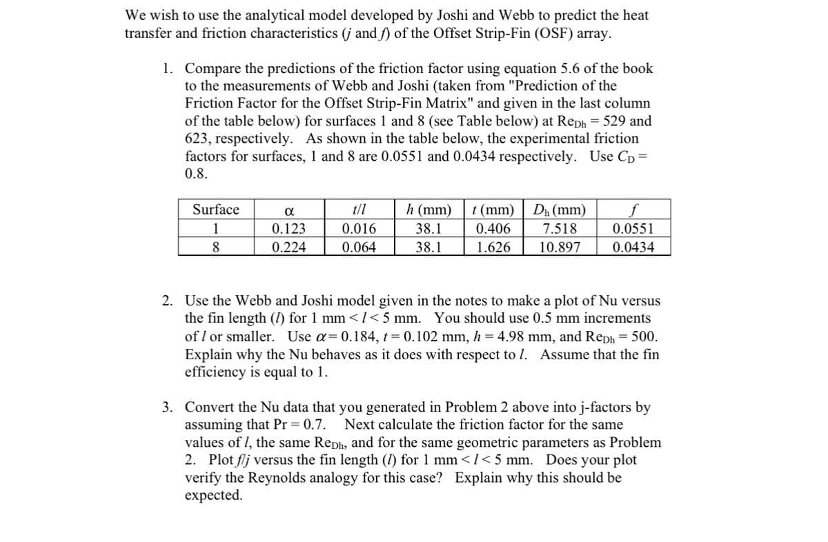We wish to use the analytical model developed by Joshi and Webb to predict the heat
transfer and friction characteristics (j and f) of the Offset Strip-Fin (OSF) array.
1.
Compare the predictions of the friction factor using equation 5.6 of the book
to the measurements of Webb and Joshi (taken from "Prediction of the
Friction Factor for the Offset Strip-Fin Matrix" and given in the last column
of the table below) for surfaces 1 and 8 (see Table below) at Reph = 529 and
623, respectively. As shown in the table below, the experimental friction
factors for surfaces, 1 and 8 are 0.0551 and 0.0434 respectively. Use CD =
0.8.
Surface
1
8
α
0.123
0.224
t/l
0.016
0.064
h (mm)
38.1
38.1
t (mm) Dh (mm)
7.518
0.406
1.626 10.897
0.0551
0.0434
2. Use the Webb and Joshi model given in the notes to make a plot of Nu versus
the fin length (1) for 1 mm < 1<5 mm. You should use 0.5 mm increments
of 1 or smaller. Use α= 0.184, t = 0.102 mm, h = 4.98 mm, and Reph = 500.
Explain why the Nu behaves as it does with respect to 1. Assume that the fin
efficiency is equal to 1.
3. Convert the Nu data that you generated in Problem 2 above into j-factors by
assuming that Pr = 0.7. Next calculate the friction factor for the same
values of 1, the same Reph, and for the same geometric parameters as Problem
2. Plot flj versus the fin length (1) for 1 mm </<5 mm. Does your plot
verify the Reynolds analogy for this case? Explain why this should be
expected.