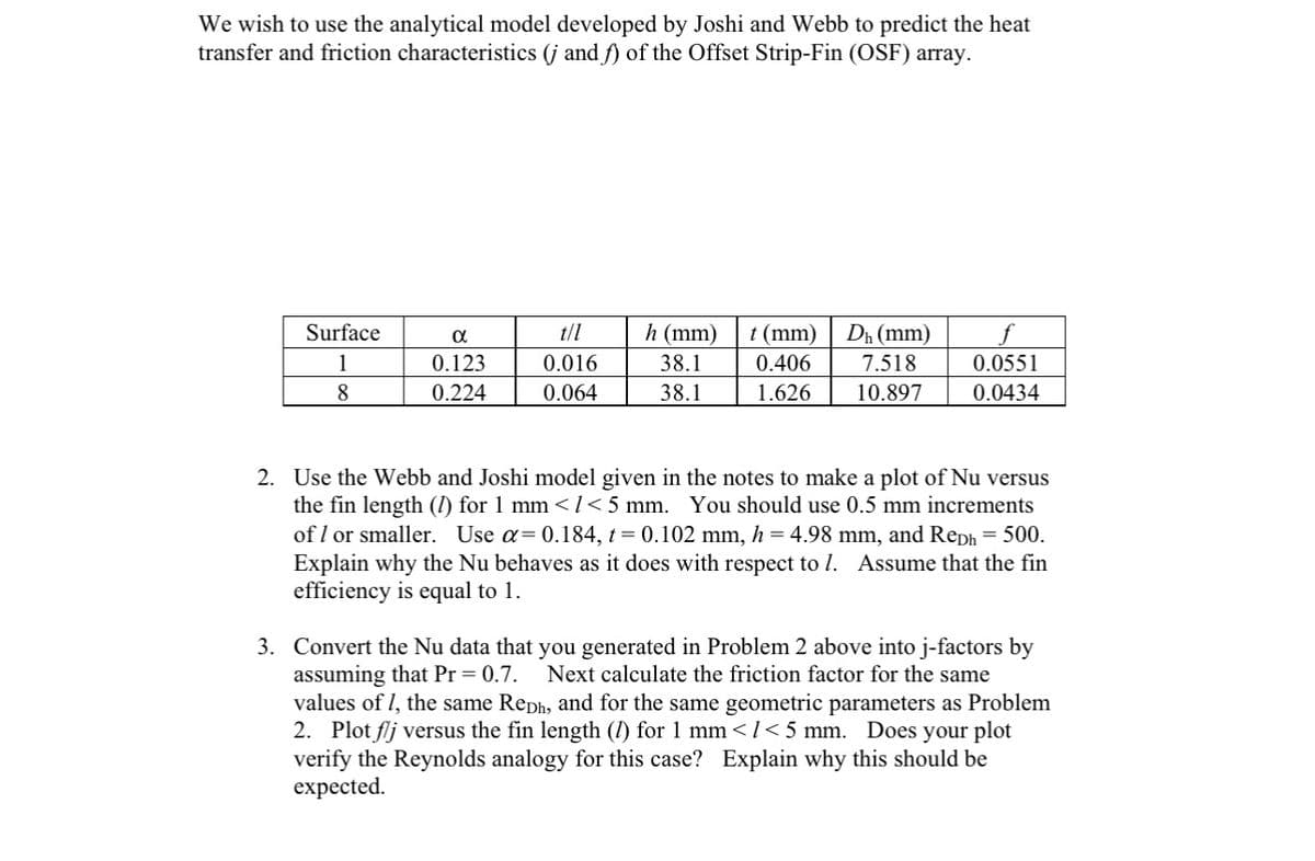 We wish to use the analytical model developed by Joshi and Webb to predict the heat
transfer and friction characteristics (j and f) of the Offset Strip-Fin (OSF) array.
Surface
1
8
α
0.123
0.224
0.016
0.064
h (mm)
38.1
38.1
t (mm) Dh (mm)
0.406
7.518
1.626
10.897
0.0551
0.0434
2. Use the Webb and Joshi model given in the notes to make a plot of Nu versus
the fin length (1) for 1 mm < 1 < 5 mm. You should use 0.5 mm increments
of 1 or smaller. Use α= 0.184, t =0.102 mm, h = 4.98 mm, and Reph = 500.
Explain why the Nu behaves as it does with respect to 1. Assume that the fin
efficiency is equal to 1.
3. Convert the Nu data that you generated in Problem 2 above into j-factors by
assuming that Pr = 0.7. Next calculate the friction factor for the same
values of 1, the same Reph, and for the same geometric parameters as Problem
2. Plot flj versus the fin length (1) for 1 mm </<5 mm. Does your plot
verify the Reynolds analogy for this case? Explain why this should be
expected.