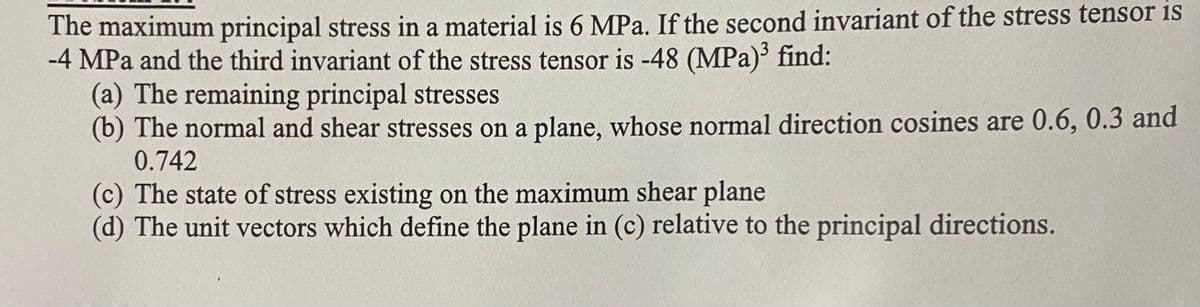 The maximum principal stress in a material is 6 MPa. If the second invariant of the stress tensor is
-4 MPa and the third invariant of the stress tensor is -48 (MPa)' find:
(a) The remaining principal stresses
(b) The normal and shear stresses on a plane, whose normal direction cosines are 0.6, 0.3 and
0.742
(c) The state of stress existing on the maximum shear plane
(d) The unit vectors which define the plane in (c) relative to the principal directions.
