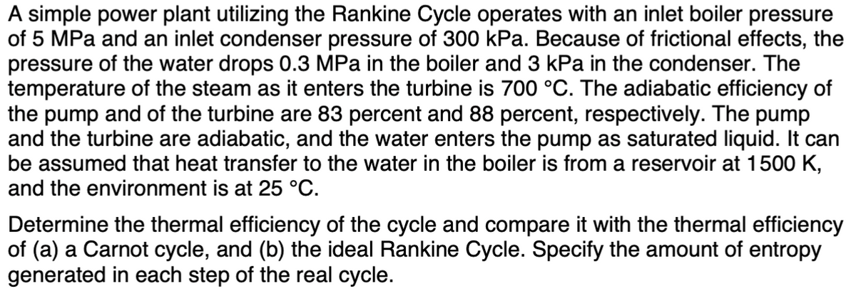 A simple power plant utilizing the Rankine Cycle operates with an inlet boiler pressure
of 5 MPa and an inlet condenser pressure of 300 kPa. Because of frictional effects, the
pressure of the water drops 0.3 MPa in the boiler and 3 kPa in the condenser. The
temperature of the steam as it enters the turbine is 700 °C. The adiabatic efficiency of
the pump and of the turbine are 83 percent and 88 percent, respectively. The pump
and the turbine are adiabatic, and the water enters the pump as saturated liquid. It can
be assumed that heat transfer to the water in the boiler is from a reservoir at 1500 K,
and the environment is at 25 °C.
Determine the thermal efficiency of the cycle and compare it with the thermal efficiency
of (a) a Carnot cycle, and (b) the ideal Rankine Cycle. Specify the amount of entropy
generated in each step of the real cycle.