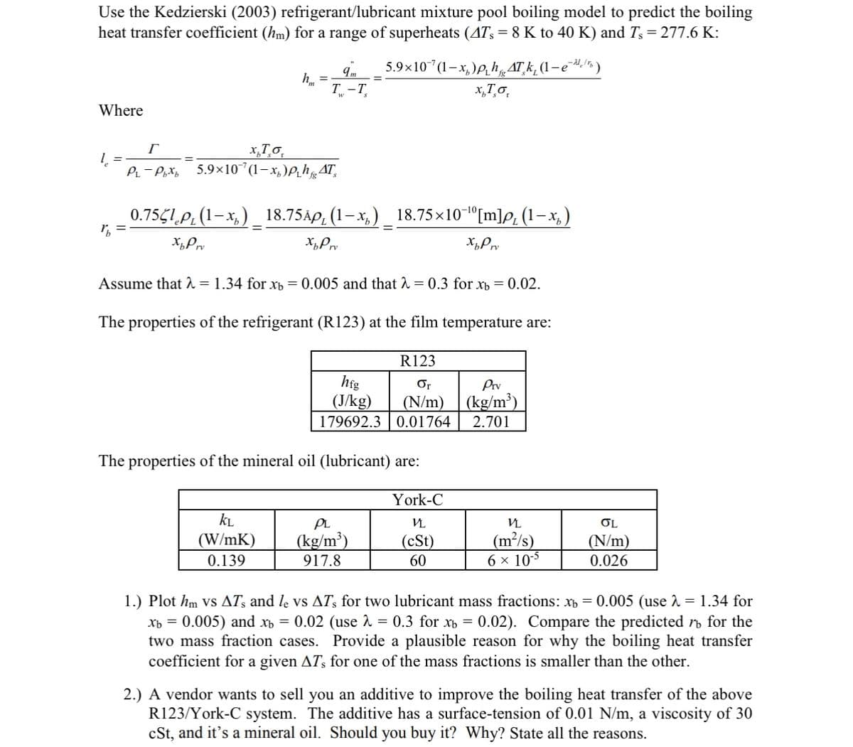 Use the Kedzierski (2003) refrigerant/lubricant mixture pool boiling model to predict the boiling
heat transfer coefficient (hm) for a range of superheats (4T, = 8 K to 40 K) and Ts = 277.6 K:
5.9×107(1−x,)ph ATk, (1-e*)
x, To
Where
1₂
%₁ =
=
9m
T-T
Г
x Τσ
PL-Pbx 5.9×107(1-x₂)ph AT
0.755lp₁ (1-x₁) _ 18.75Ãµ₁ (1—x₁) _ 18.75×10¯¹º[m]p, (1-x₂)
Xp Prv
XpPrv
XpPrv
Assume that λ = 1.34 for xb=0.005 and that λ = 0.3 for Xb = 0.02.
The properties of the refrigerant (R123) at the film temperature are:
KL
(W/mK)
0.139
R123
Or
(N/m)
179692.3 0.01764
hfg
(J/kg)
The properties of the mineral oil (lubricant) are:
PL
(kg/m³)
917.8
York-C
VL
(cSt)
60
Prv
(kg/m³)
2.701
VL
(m²/s)
6 × 10-5
OL
(N/m)
0.026
1.) Plot hm vs ATs and le vs ATs for two lubricant mass fractions: x = 0.005 (use 2 = 1.34 for
Xb = = 0.005) and x = 0.02 (use λ = 0.3 for xb = 0.02). Compare the predicted ro for the
two mass fraction cases. Provide a plausible reason for why the boiling heat transfer
coefficient for a given AT's for one of the mass fractions is smaller than the other.
2.) A vendor wants to sell you an additive to improve the boiling heat transfer of the above
R123/York-C system. The additive has a surface-tension of 0.01 N/m, a viscosity of 30
cSt, and it's a mineral oil. Should you buy it? Why? State all the reasons.