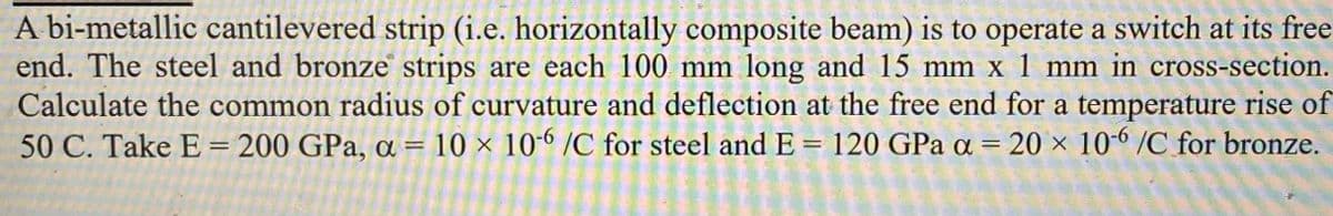 A bi-metallic cantilevered strip (i.e. horizontally composite beam) is to operate a switch at its free
end. The steel and bronze strips are each 100 mm long and 15 mm x 1 mm in cross-section.
Calculate the common radius of curvature and deflection at the free end for a temperature rise of
50 C. Take E = 200 GPa, a = 10 × 10-6 /C for steel and E = 120 GPa a = 20 x 106 /C for bronze.
