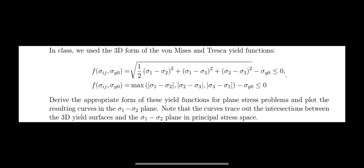 In class, we used the 3D form of the von Mises and Tresca yield functions:
ƒ(σij, Øyo) 1⁄2 (01 − 02)² + (01 − 03)² + (0₂ − 03)² − 0,0 ≤ 0,
ƒ(σij, σyo) = max (01 - 02|, |02 - 031, 03-01) - 0y0 ≤0
Derive the appropriate form of these yield functions for plane stress problems and plot the
resulting curves in the 0₁-02 plane. Note that the curves trace out the intersections between
the 3D yield surfaces and the σ1 – σ2 plane in principal stress space.