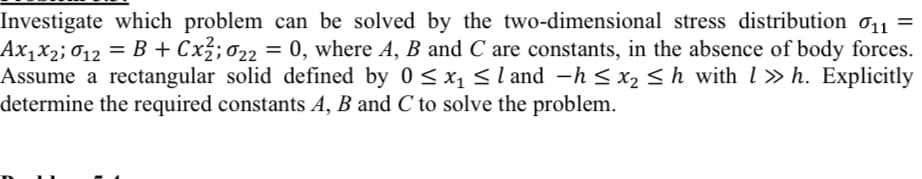 Investigate which problem can be solved by the two-dimensional stress distribution o11 =
Ax,x2; 012 = B + Cx3; 022 = 0, where A, B and C are constants, in the absence of body forces.
Assume a rectangular solid defined by 0 < xsl and -h < x2 < h with l » h. Explicitly
determine the required constants A, B and C to solve the problem.
