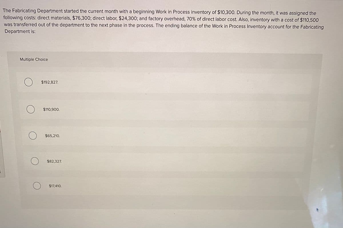 The Fabricating Department started the current month with a beginning Work in Process inventory of $10,300. During the month, it was assigned the
following costs: direct materials, $76,300; direct labor, $24,300; and factory overhead, 70% of direct labor cost. Also, inventory with a cost of $110,500
was transferred out of the department to the next phase in the process. The ending balance of the Work in Process Inventory account for the Fabricating
Department is:
Multiple Choice
$192,827.
$110,900.
$65,210.
$82,327.
$17,410.
