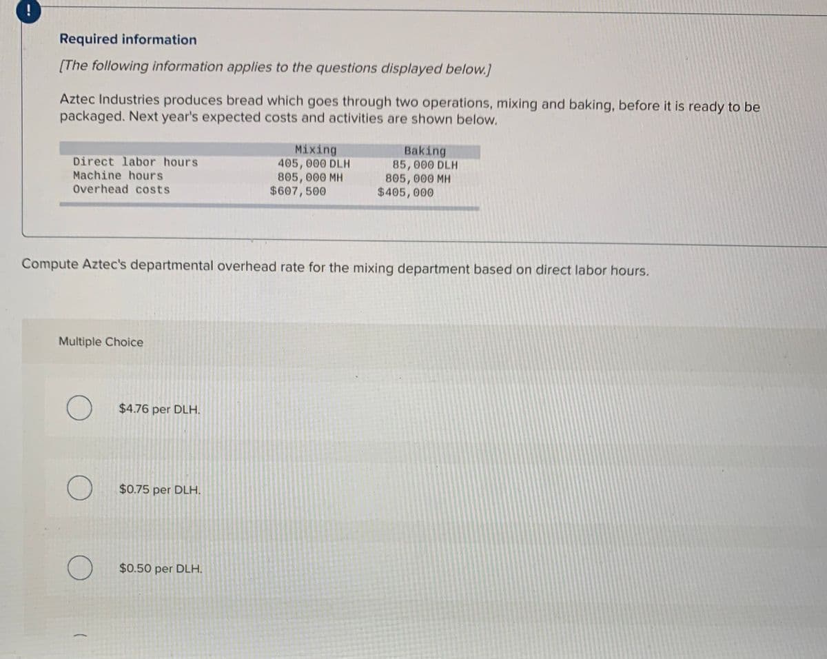 Required information
[The following information applies to the questions displayed below.]
Aztec Industries produces bread which goes through two operations, mixing and baking, before it is ready to be
packaged. Next year's expected costs and activities are shown below.
Direct labor hours
Machine hours
Overhead costs
Mixing
405, 000 DLH
805,000 MH
$607,500
Baking
85,000 DLH
805, 000 MH
$405,000
Compute Aztec's departmental overhead rate for the mixing department based on direct labor hours.
Multiple Choice
$4.76 per DLH.
$0.75 per DLH.
$0.50 per DLH.
