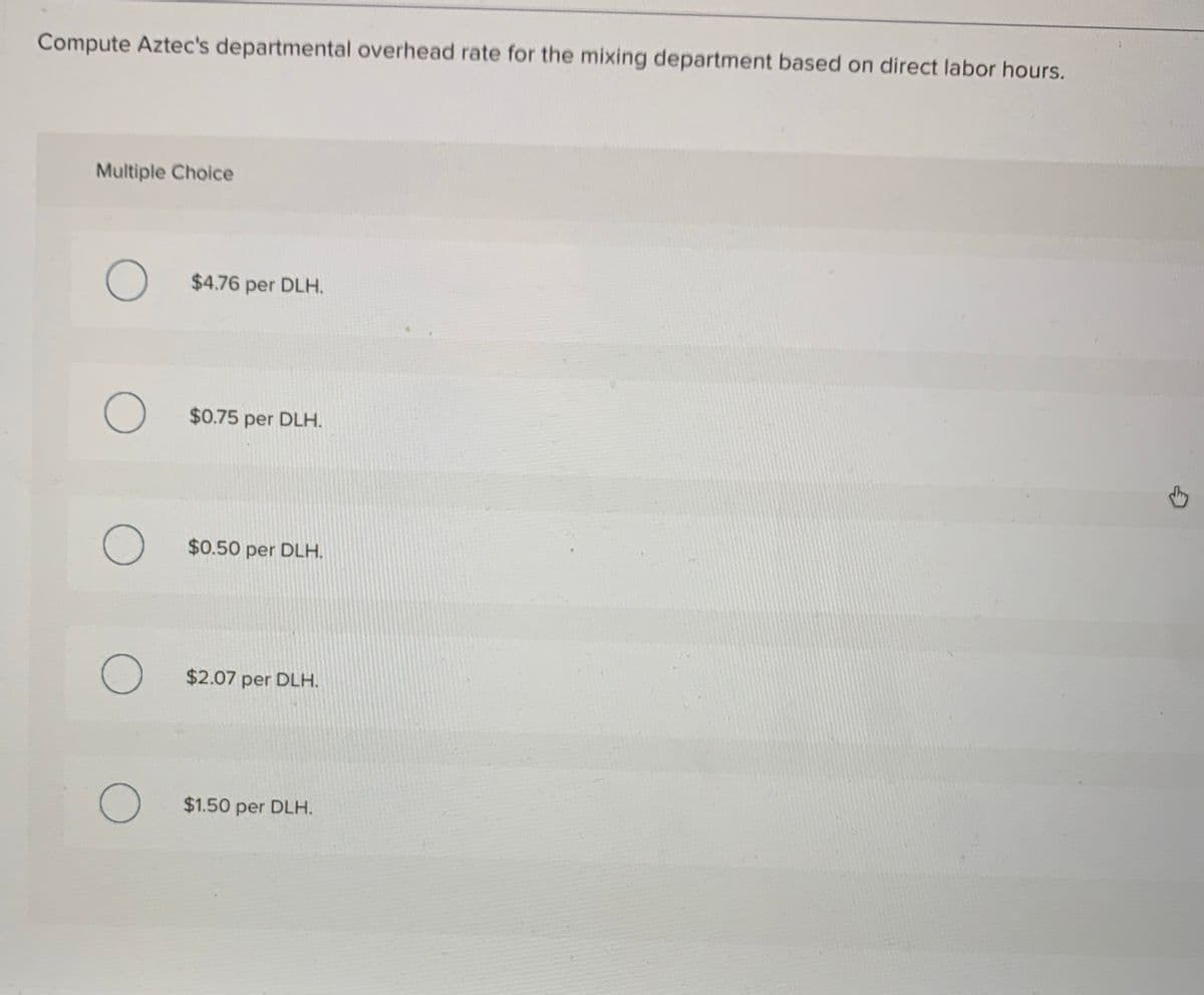 Compute Aztec's departmental overhead rate for the mixing department based on direct labor hours.
Multiple Choice
$4.76 per DLH.
$0.75 per DLH.
$0.50 per DLH.
$2.07 per DLH.
$1.50 per DLH.
