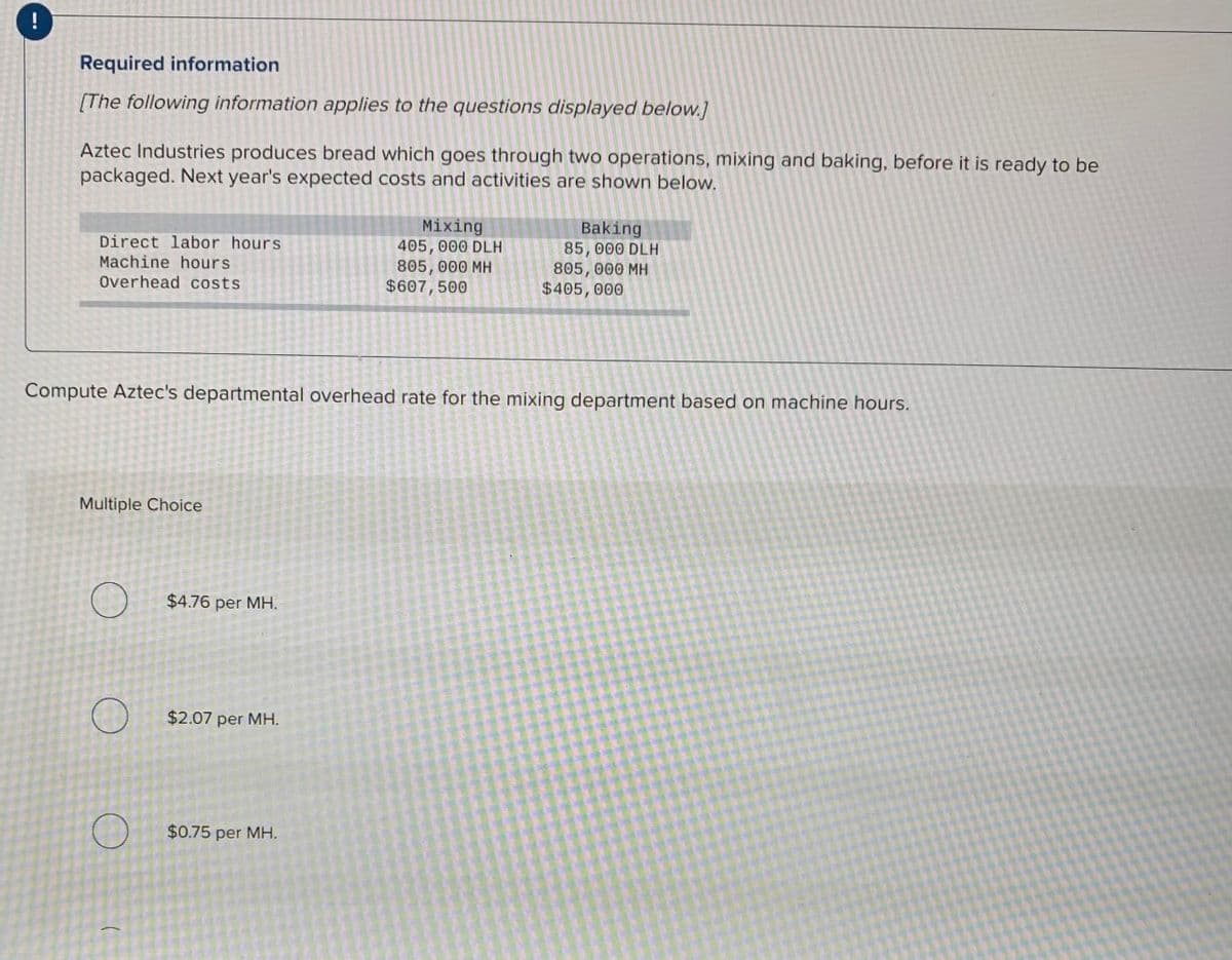 Required information
[The following information applies to the questions displayed below.]
Aztec Industries produces bread which goes through two operations, mixing and baking, before it is ready to be
packaged. Next year's expected costs and activities are shown below.
Direct labor hours
Machine hours
Overhead costs
Mixing
405, 000 DLH
805, 000 MH
$607,500
Baking
85, 000 DLH
805, 000 MH
$405,000
Compute Aztec's departmental overhead rate for the mixing department based on machine hours.
Multiple Choice
$4.76 per MH.
$2.07 per MH.
$0.75 per MH.
