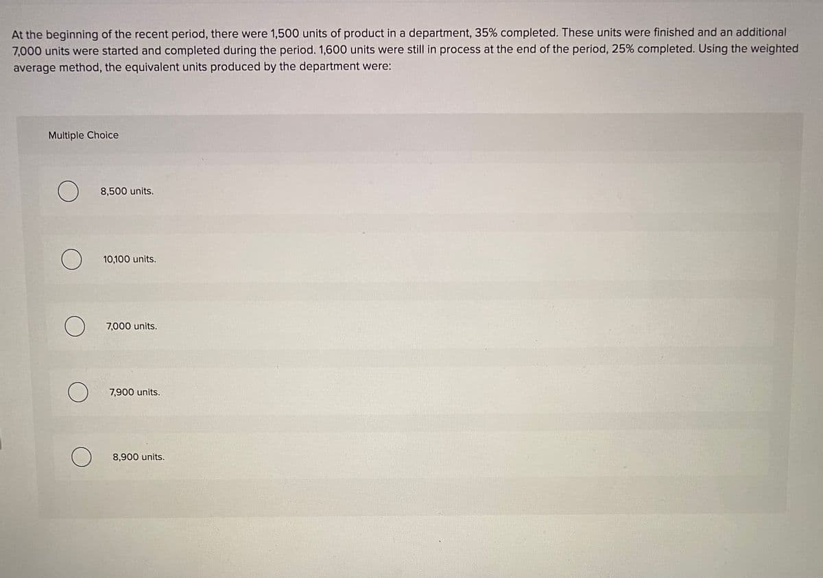 At the beginning of the recent period, there were 1,500 units of product in a department, 35% completed. These units were finished and an additional
7,000 units were started and completed during the period. 1,600 units were still in process at the end of the period, 25% completed. Using the weighted
average method, the equivalent units produced by the department were:
Multiple Choice
8,500 units.
10,100 units.
7,000 units.
7,900 units.
8,900 units.
