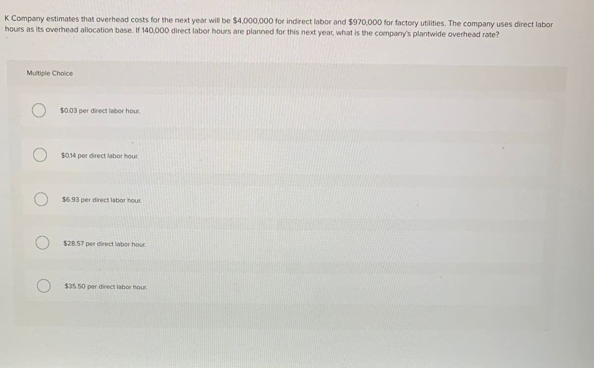 K Company estimates that overhead costs for the next year will be $4,000,000 for indirect labor and $970,000 for factory utilities. The company uses direct labor
hours as its overhead allocation base. If 140,000 direct labor hours are planned for this next year, what is the company's plantwide overhead rate?
Multiple Choice
$0.03 per direct labor hour.
O $0.14 per direct labor hour.
$6.93 per direct labor hour.
O $28.57 per direct labor hour.
O $35.50 per direct labor hour.
