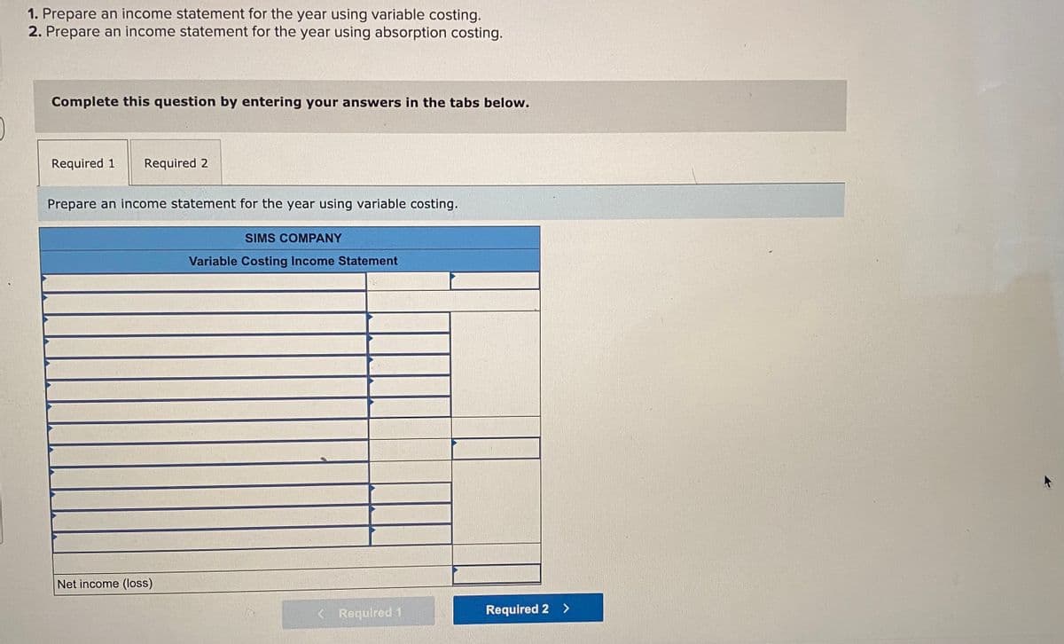 1. Prepare an income statement for the year using variable costing.
2. Prepare an income statement for the year using absorption costing.
Complete this question by entering your answers in the tabs below.
Required 1
Required 2
Prepare an income statement for the year using variable costing.
SIMS COMPANY
Variable Costing Income Statement
Net income (loss)
< Required 1
Required 2 >
